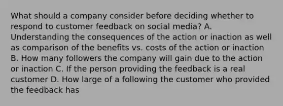 What should a company consider before deciding whether to respond to customer feedback on social media? A. Understanding the consequences of the action or inaction as well as comparison of the benefits vs. costs of the action or inaction B. How many followers the company will gain due to the action or inaction C. If the person providing the feedback is a real customer D. How large of a following the customer who provided the feedback has