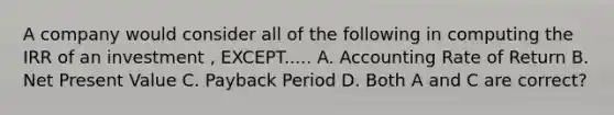 A company would consider all of the following in computing the IRR of an investment , EXCEPT..... A. Accounting Rate of Return B. Net Present Value C. Payback Period D. Both A and C are correct?