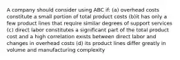 A company should consider using ABC if: (a) overhead costs constitute a small portion of total product costs (b)it has only a few product lines that require similar degrees of support services (c) direct labor constitutes a significant part of the total product cost and a high correlation exists between direct labor and changes in overhead costs (d) its product lines differ greatly in volume and manufacturing complexity