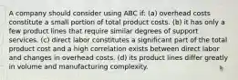 A company should consider using ABC if: (a) overhead costs constitute a small portion of total product costs. (b) it has only a few product lines that require similar degrees of support services. (c) direct labor constitutes a significant part of the total product cost and a high correlation exists between direct labor and changes in overhead costs. (d) its product lines differ greatly in volume and manufacturing complexity.