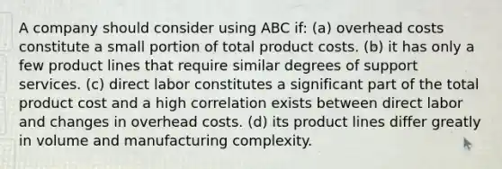 A company should consider using ABC if: (a) overhead costs constitute a small portion of total product costs. (b) it has only a few product lines that require similar degrees of support services. (c) direct labor constitutes a significant part of the total product cost and a high correlation exists between direct labor and changes in overhead costs. (d) its product lines differ greatly in volume and manufacturing complexity.