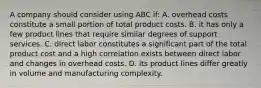 A company should consider using ABC if: A. overhead costs constitute a small portion of total product costs. B. it has only a few product lines that require similar degrees of support services. C. direct labor constitutes a significant part of the total product cost and a high correlation exists between direct labor and changes in overhead costs. D. its product lines differ greatly in volume and manufacturing complexity.