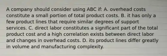 A company should consider using ABC if: A. overhead costs constitute a small portion of total product costs. B. it has only a few product lines that require similar degrees of support services. C. direct labor constitutes a significant part of the total product cost and a high correlation exists between direct labor and changes in overhead costs. D. its product lines differ greatly in volume and manufacturing complexity.