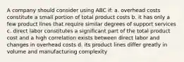 A company should consider using ABC if: a. overhead costs constitute a small portion of total product costs b. it has only a few product lines that require similar degrees of support services c. direct labor constitutes a significant part of the total product cost and a high correlation exists between direct labor and changes in overhead costs d. its product lines differ greatly in volume and manufacturing complexity