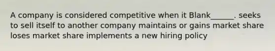 A company is considered competitive when it Blank______. seeks to sell itself to another company maintains or gains market share loses market share implements a new hiring policy