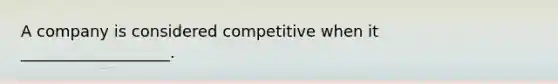 A company is considered competitive when it ___________________.