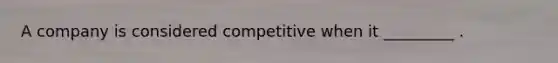 A company is considered competitive when it _________ .