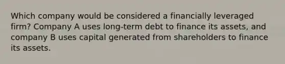 Which company would be considered a financially leveraged firm? Company A uses long-term debt to finance its assets, and company B uses capital generated from shareholders to finance its assets.