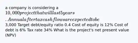 a company is considering a 10,000 project that will last 5 years. Annual after tax cash flows are expected to be3,000 Target debt/equity ratio 0.4 Cost of equity is 12% Cost of debt is 6% Tax rate 34% What is the project's net present value (NPV)