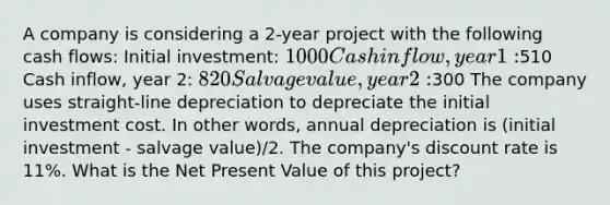 A company is considering a 2-year project with the following cash flows: Initial investment: 1000 Cash inflow, year 1:510 Cash inflow, year 2: 820 Salvage value, year 2:300 The company uses straight-line depreciation to depreciate the initial investment cost. In other words, annual depreciation is (initial investment - salvage value)/2. The company's discount rate is 11%. What is the Net Present Value of this project?