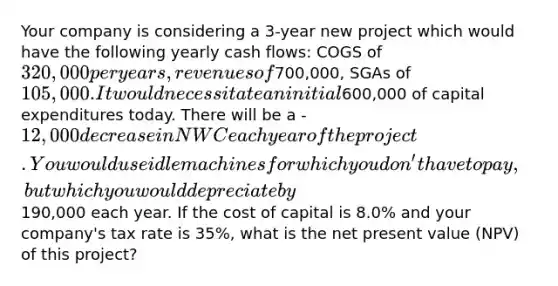 Your company is considering a 3-year new project which would have the following yearly cash flows: COGS of 320,000 per years, revenues of700,000, SGAs of 105,000. It would necessitate an initial600,000 of capital expenditures today. There will be a -12,000 decrease in NWC each year of the project. You would use idle machines for which you don't have to pay, but which you would depreciate by190,000 each year. If the cost of capital is 8.0% and your company's tax rate is 35%, what is the net present value (NPV) of this project?