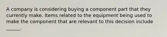 A company is considering buying a component part that they currently make. Items related to the equipment being used to make the component that are relevant to this decision include ______.