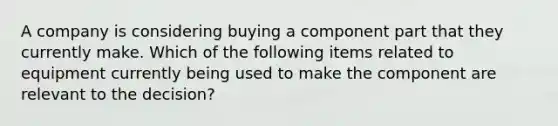 A company is considering buying a component part that they currently make. Which of the following items related to equipment currently being used to make the component are relevant to the decision?