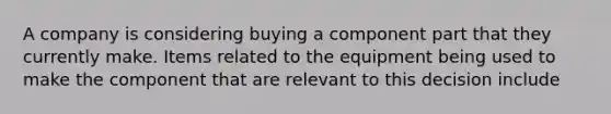 A company is considering buying a component part that they currently make. Items related to the equipment being used to make the component that are relevant to this decision include