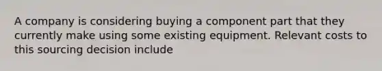 A company is considering buying a component part that they currently make using some existing equipment. Relevant costs to this sourcing decision include