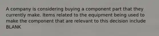 A company is considering buying a component part that they currently make. Items related to the equipment being used to make the component that are relevant to this decision include BLANK