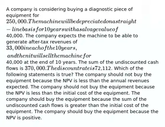 A company is considering buying a diagnostic piece of equipment for 250,000. The machine will be depreciated on a straight-line basis for 10 years with a salvage value of40,000. The company expects the machine to be able to generate after-tax revenues of 33,000 in each of the 10 years, and then it will sell the machine for40,000 at the end of 10 years. The sum of the undiscounted cash flows is 370,000. The discount rate is 7%. The net present value is calculated to be2,112. Which of the following statements is true? The company should not buy the equipment because the NPV is <a href='https://www.questionai.com/knowledge/k7BtlYpAMX-less-than' class='anchor-knowledge'>less than</a> the annual revenues expected. The company should not buy the equipment because the NPV is less than the initial cost of the equipment. The company should buy the equipment because the sum of the undiscounted cash flows is <a href='https://www.questionai.com/knowledge/ktgHnBD4o3-greater-than' class='anchor-knowledge'>greater than</a> the initial cost of the equipment. The company should buy the equipment because the NPV is positive.