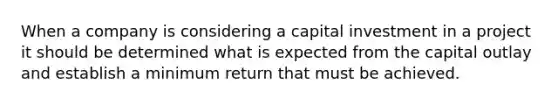 When a company is considering a capital investment in a project it should be determined what is expected from the capital outlay and establish a minimum return that must be achieved.