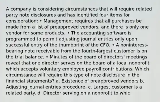 A company is considering circumstances that will require related party note disclosures and has identified four items for consideration: • Management requires that all purchases be made from a list of preapproved vendors, and there is only one vendor for some products. • The accounting software is programmed to permit adjusting journal entries only upon successful entry of the thumbprint of the CFO. • A noninterest-bearing note receivable from the fourth-largest customer is on the trial balance. • Minutes of the board of directors' meetings reveal that one director serves on the board of a local nonprofit, which accepts voluntary employee payroll contributions. Which circumstance will require this type of note disclosure in the financial statements? a. Existence of preapproved vendors b. Adjusting journal entries procedure. c. Largest customer is a related party. d. Director serving on a nonprofit to whic