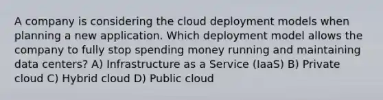 A company is considering the cloud deployment models when planning a new application. Which deployment model allows the company to fully stop spending money running and maintaining data centers? A) Infrastructure as a Service (IaaS) B) Private cloud C) Hybrid cloud D) Public cloud