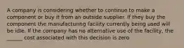 A company is considering whether to continue to make a component or buy it from an outside supplier. If they buy the component the manufacturing facility currently being used will be idle. If the company has no alternative use of the facility, the ______ cost associated with this decision is zero