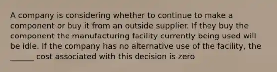 A company is considering whether to continue to make a component or buy it from an outside supplier. If they buy the component the manufacturing facility currently being used will be idle. If the company has no alternative use of the facility, the ______ cost associated with this decision is zero