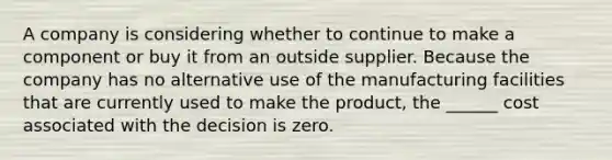 A company is considering whether to continue to make a component or buy it from an outside supplier. Because the company has no alternative use of the manufacturing facilities that are currently used to make the product, the ______ cost associated with the decision is zero.