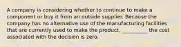 A company is considering whether to continue to make a component or buy it from an outside supplier. Because the company has no alternative use of the manufacturing facilities that are currently used to make the product, __________ the cost associated with the decision is zero.