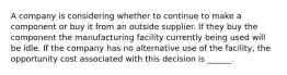 A company is considering whether to continue to make a component or buy it from an outside supplier. If they buy the component the manufacturing facility currently being used will be idle. If the company has no alternative use of the facility, the opportunity cost associated with this decision is ______.