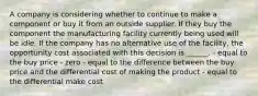 A company is considering whether to continue to make a component or buy it from an outside supplier. If they buy the component the manufacturing facility currently being used will be idle. If the company has no alternative use of the facility, the opportunity cost associated with this decision is ______. - equal to the buy price - zero - equal to the difference between the buy price and the differential cost of making the product - equal to the differential make cost