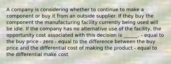 A company is considering whether to continue to make a component or buy it from an outside supplier. If they buy the component the manufacturing facility currently being used will be idle. If the company has no alternative use of the facility, the opportunity cost associated with this decision is ______. - equal to the buy price - zero - equal to the difference between the buy price and the differential cost of making the product - equal to the differential make cost