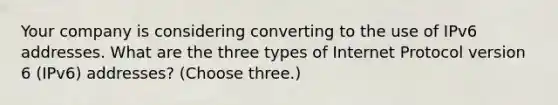 Your company is considering converting to the use of IPv6 addresses. What are the three types of Internet Protocol version 6 (IPv6) addresses? (Choose three.)