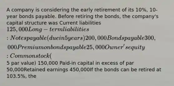 A company is considering the early retirement of its 10%, 10-year bonds payable. Before retiring the bonds, the company's capital structure was Current liabilities 125,000Long-term liabilities: Notes payable (due in 5 years) 200,000 Bonds payable 300,000Premium on bonds payable 25,000Owner's equity: Common stock (5 par value) 150,000 Paid-in capital in excess of par 50,000Retained earnings 450,000If the bonds can be retired at 103.5%, the