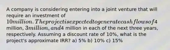 A company is considering entering into a joint venture that will require an investment of 10 million. The project is expected to generate cash flows of4 million, 3 million, and4 million in each of the next three years, respectively. Assuming a discount rate of 10%, what is the project's approximate IRR? a) 5% b) 10% c) 15%