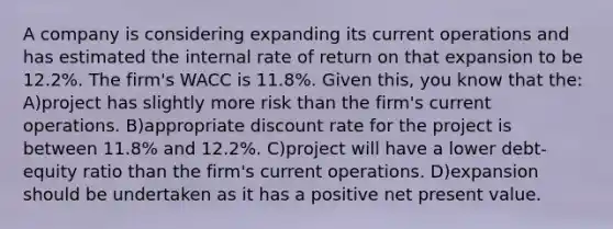 A company is considering expanding its current operations and has estimated the internal rate of return on that expansion to be 12.2%. The firm's WACC is 11.8%. Given this, you know that the: A)project has slightly more risk than the firm's current operations. B)appropriate discount rate for the project is between 11.8% and 12.2%. C)project will have a lower debt-equity ratio than the firm's current operations. D)expansion should be undertaken as it has a positive net present value.