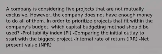 A company is considering five projects that are not mutually exclusive. However, the company does not have enough money to do all of them. In order to prioritize projects that fit within the company's budget, which capital budgeting method should be used? -Profitability index (PI) -Comparing the initial outlay to start with the biggest project -Internal rate of return (IRR) -Net present value (NPR)