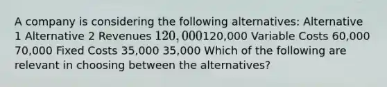 A company is considering the following alternatives: Alternative 1 Alternative 2 Revenues 120,000120,000 Variable Costs 60,000 70,000 Fixed Costs 35,000 35,000 Which of the following are relevant in choosing between the alternatives?