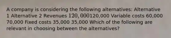 A company is considering the following alternatives: Alternative 1 Alternative 2 Revenues 120,000120,000 Variable costs 60,000 70,000 Fixed costs 35,000 35,000 Which of the following are relevant in choosing between the alternatives?