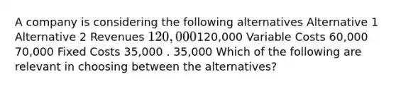 A company is considering the following alternatives Alternative 1 Alternative 2 Revenues 120,000120,000 Variable Costs 60,000 70,000 Fixed Costs 35,000 . 35,000 Which of the following are relevant in choosing between the alternatives?