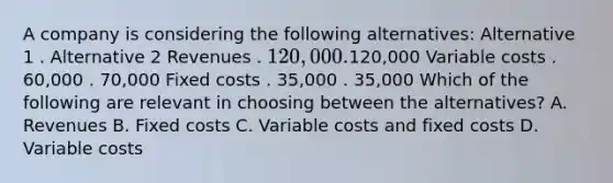 A company is considering the following alternatives: Alternative 1 . Alternative 2 Revenues . 120,000 .120,000 Variable costs . 60,000 . 70,000 Fixed costs . 35,000 . 35,000 Which of the following are relevant in choosing between the alternatives? A. Revenues B. Fixed costs C. Variable costs and fixed costs D. Variable costs