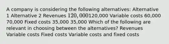 A company is considering the following alternatives: Alternative 1 Alternative 2 Revenues 120,000120,000 Variable costs 60,000 70,000 Fixed costs 35,000 35,000 Which of the following are relevant in choosing between the alternatives? Revenues Variable costs Fixed costs Variable costs and fixed costs