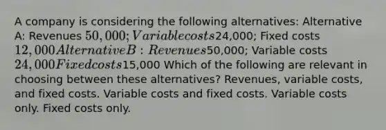 A company is considering the following alternatives: Alternative A: Revenues 50,000; Variable costs24,000; Fixed costs 12,000 Alternative B: Revenues50,000; Variable costs 24,000 Fixed costs15,000 Which of the following are relevant in choosing between these alternatives? Revenues, variable costs, and fixed costs. Variable costs and fixed costs. Variable costs only. Fixed costs only.