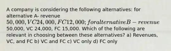 A company is considering the following alternatives: for alternative A- revenue 50,000, VC 24,000, FC 12,000; for alternative B- revenue50,000, VC 24,000, FC 15,000. Which of the following are relevant in choosing between these alternatives? a) Revenues, VC, and FC b) VC and FC c) VC only d) FC only