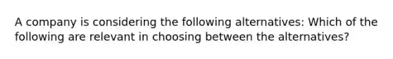 A company is considering the following alternatives: Which of the following are relevant in choosing between the alternatives?