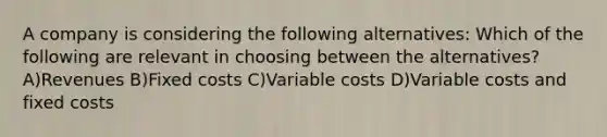 A company is considering the following alternatives: Which of the following are relevant in choosing between the alternatives? A)Revenues B)Fixed costs C)Variable costs D)Variable costs and fixed costs