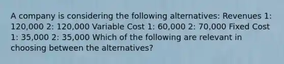 A company is considering the following alternatives: Revenues 1: 120,000 2: 120,000 Variable Cost 1: 60,000 2: 70,000 Fixed Cost 1: 35,000 2: 35,000 Which of the following are relevant in choosing between the alternatives?