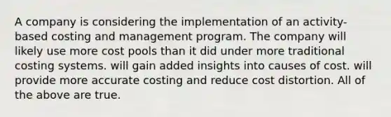 A company is considering the implementation of an activity-based costing and management program. The company will likely use more cost pools than it did under more traditional costing systems. will gain added insights into causes of cost. will provide more accurate costing and reduce cost distortion. All of the above are true.