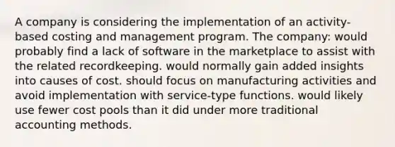 A company is considering the implementation of an activity-based costing and management program. The company: would probably find a lack of software in the marketplace to assist with the related recordkeeping. would normally gain added insights into causes of cost. should focus on manufacturing activities and avoid implementation with service-type functions. would likely use fewer cost pools than it did under more traditional accounting methods.