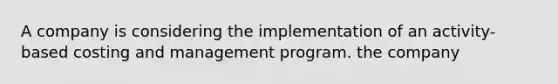 A company is considering the implementation of an activity-based costing and management program. the company