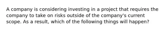 A company is considering investing in a project that requires the company to take on risks outside of the company's current scope. As a result, which of the following things will happen?